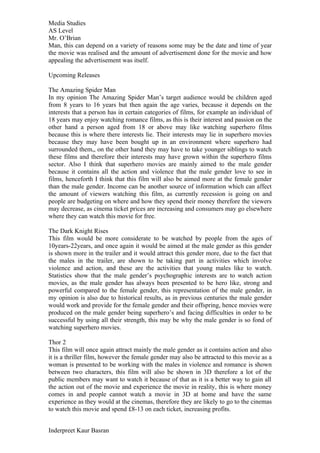 Media Studies
AS Level
Mr. O’Brian
Man, this can depend on a variety of reasons some may be the date and time of year
the movie was realised and the amount of advertisement done for the movie and how
appealing the advertisement was itself.

Upcoming Releases

The Amazing Spider Man
In my opinion The Amazing Spider Man’s target audience would be children aged
from 8 years to 16 years but then again the age varies, because it depends on the
interests that a person has in certain categories of films, for example an individual of
18 years may enjoy watching romance films, as this is their interest and passion on the
other hand a person aged from 18 or above may like watching superhero films
because this is where there interests lie. Their interests may lie in superhero movies
because they may have been bought up in an environment where superhero had
surrounded them,, on the other hand they may have to take younger siblings to watch
these films and therefore their interests may have grown within the superhero films
sector. Also I think that superhero movies are mainly aimed to the male gender
because it contains all the action and violence that the male gender love to see in
films, henceforth I think that this film will also be aimed more at the female gender
than the male gender. Income can be another source of information which can affect
the amount of viewers watching this film, as currently recession is going on and
people are budgeting on where and how they spend their money therefore the viewers
may decrease, as cinema ticket prices are increasing and consumers may go elsewhere
where they can watch this movie for free.

The Dark Knight Rises
This film would be more considerate to be watched by people from the ages of
10years-22years, and once again it would be aimed at the male gender as this gender
is shown more in the trailer and it would attract this gender more, due to the fact that
the males in the trailer, are shown to be taking part in activities which involve
violence and action, and these are the activities that young males like to watch.
Statistics show that the male gender’s psychographic interests are to watch action
movies, as the male gender has always been presented to be hero like, strong and
powerful compared to the female gender, this representation of the male gender, in
my opinion is also due to historical results, as in previous centuries the male gender
would work and provide for the female gender and their offspring, hence movies were
produced on the male gender being superhero’s and facing difficulties in order to be
successful by using all their strength, this may be why the male gender is so fond of
watching superhero movies.

Thor 2
This film will once again attract mainly the male gender as it contains action and also
it is a thriller film, however the female gender may also be attracted to this movie as a
woman is presented to be working with the males in violence and romance is shown
between two characters, this film will also be shown in 3D therefore a lot of the
public members may want to watch it because of that as it is a better way to gain all
the action out of the movie and experience the movie in reality, this is where money
comes in and people cannot watch a movie in 3D at home and have the same
experience as they would at the cinemas, therefore they are likely to go to the cinemas
to watch this movie and spend £8-13 on each ticket, increasing profits.


Inderpreet Kaur Basran
 