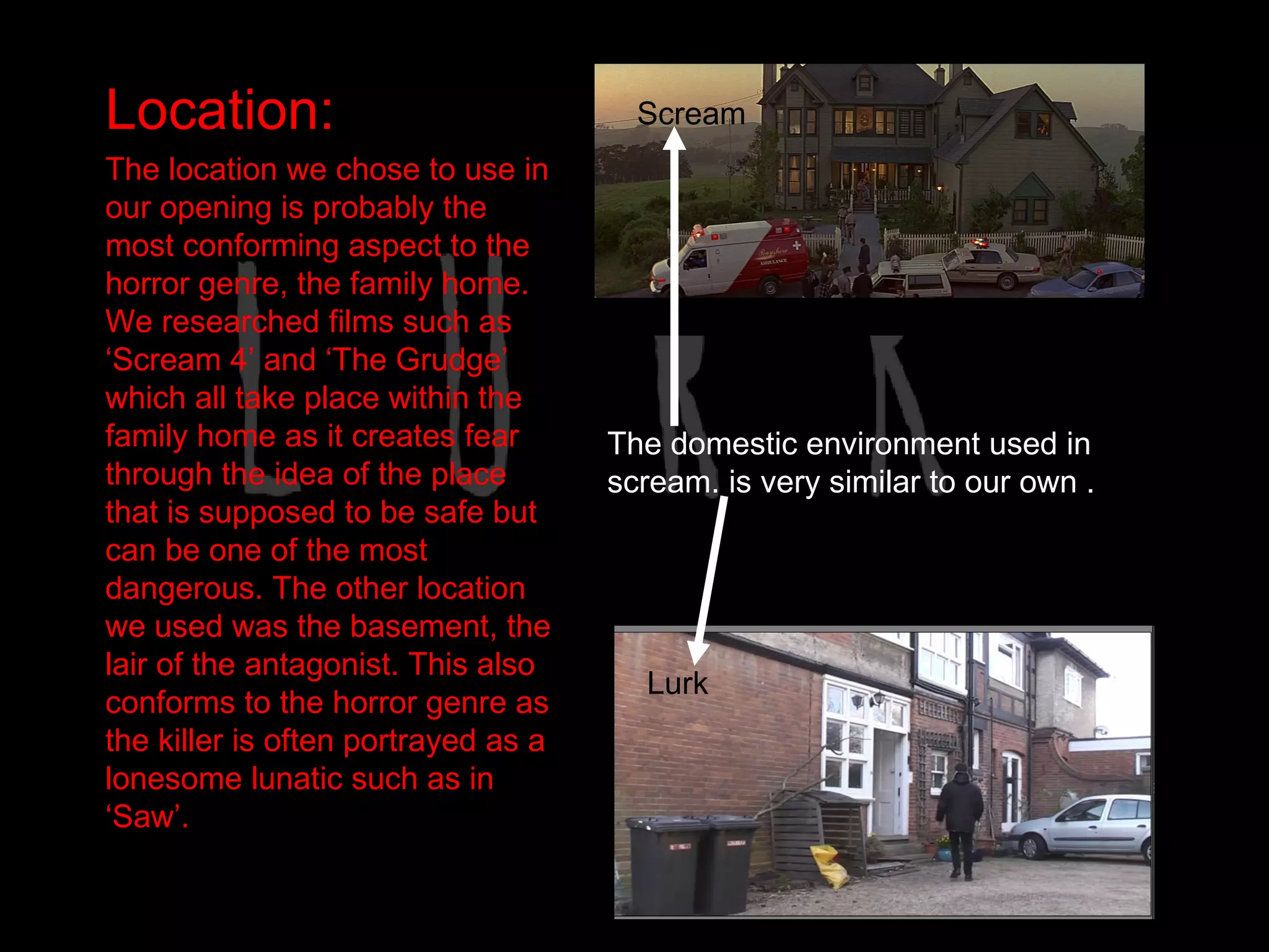 Location:                              Scream
The location we chose to use in
our opening is probably the
most conforming aspect to the
horror genre, the family home.
We researched films such as
‘Scream 4’ and ‘The Grudge’
which all take place within the
family home as it creates fear       The domestic environment used in
through the idea of the place        scream. is very similar to our own .
that is supposed to be safe but
can be one of the most
dangerous. The other location
we used was the basement, the
lair of the antagonist. This also
                                       Lurk
conforms to the horror genre as
the killer is often portrayed as a
lonesome lunatic such as in
‘Saw’.
 