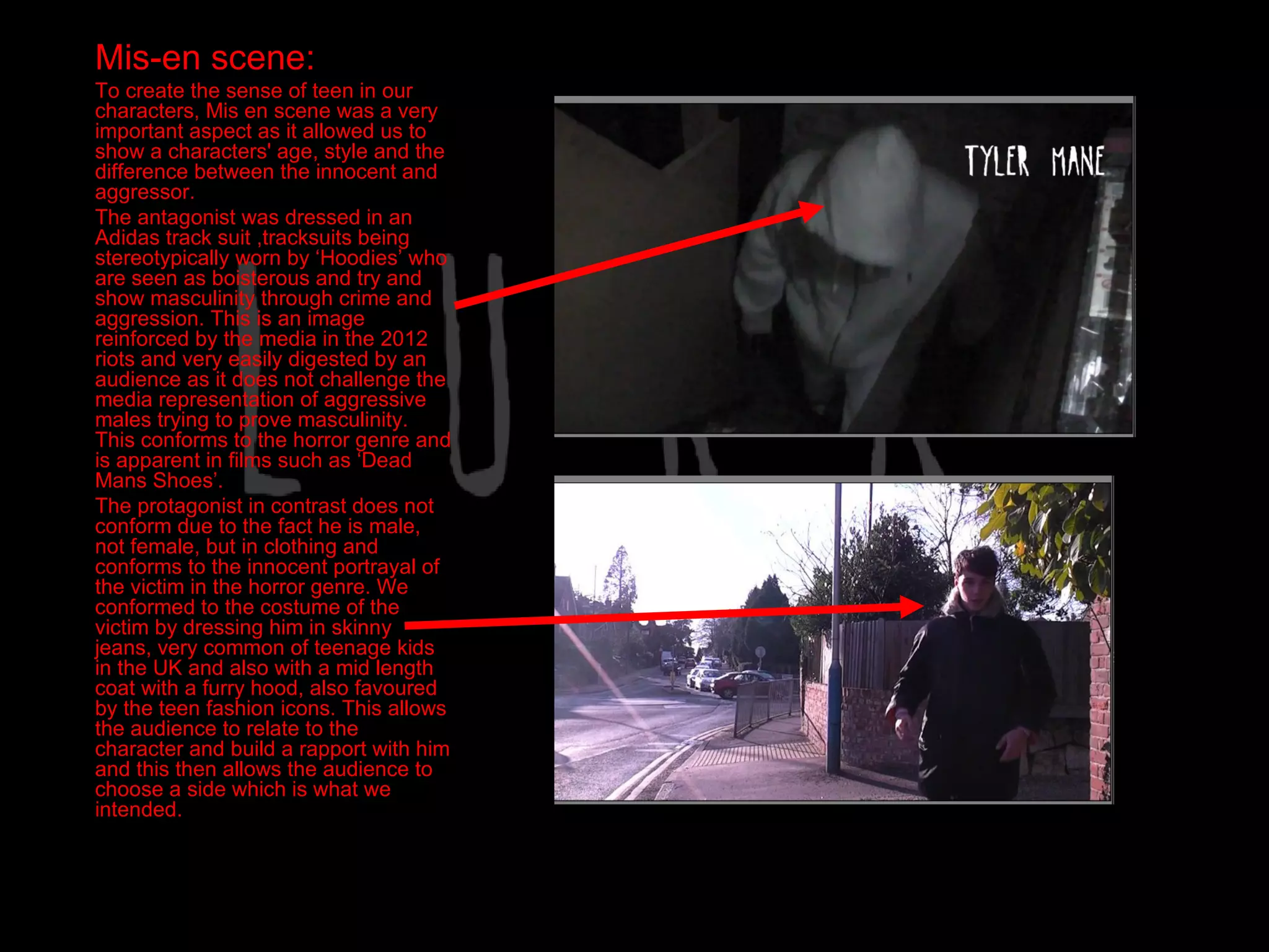 Mis-en scene:
To create the sense of teen in our
characters, Mis en scene was a very
important aspect as it allowed us to
show a characters' age, style and the
difference between the innocent and
aggressor.
The antagonist was dressed in an
Adidas track suit ,tracksuits being
stereotypically worn by ‘Hoodies’ who
are seen as boisterous and try and
show masculinity through crime and
aggression. This is an image
reinforced by the media in the 2012
riots and very easily digested by an
audience as it does not challenge the
media representation of aggressive
males trying to prove masculinity.
This conforms to the horror genre and
is apparent in films such as ‘Dead
Mans Shoes’.
The protagonist in contrast does not
conform due to the fact he is male,
not female, but in clothing and
conforms to the innocent portrayal of
the victim in the horror genre. We
conformed to the costume of the
victim by dressing him in skinny
jeans, very common of teenage kids
in the UK and also with a mid length
coat with a furry hood, also favoured
by the teen fashion icons. This allows
the audience to relate to the
character and build a rapport with him
and this then allows the audience to
choose a side which is what we
intended.
 