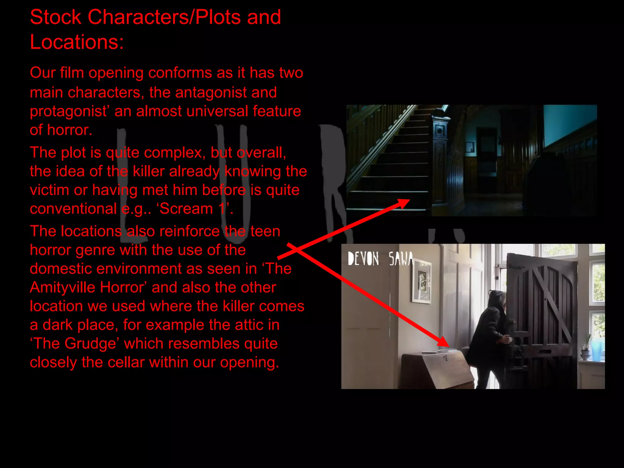 Stock Characters/Plots and
Locations:
Our film opening conforms as it has two
main characters, the antagonist and
protagonist’ an almost universal feature
of horror.
The plot is quite complex, but overall,
the idea of the killer already knowing the
victim or having met him before is quite
conventional e.g.. ‘Scream 1’.
The locations also reinforce the teen
horror genre with the use of the
domestic environment as seen in ‘The
Amityville Horror’ and also the other
location we used where the killer comes
a dark place, for example the attic in
‘The Grudge’ which resembles quite
closely the cellar within our opening.
 