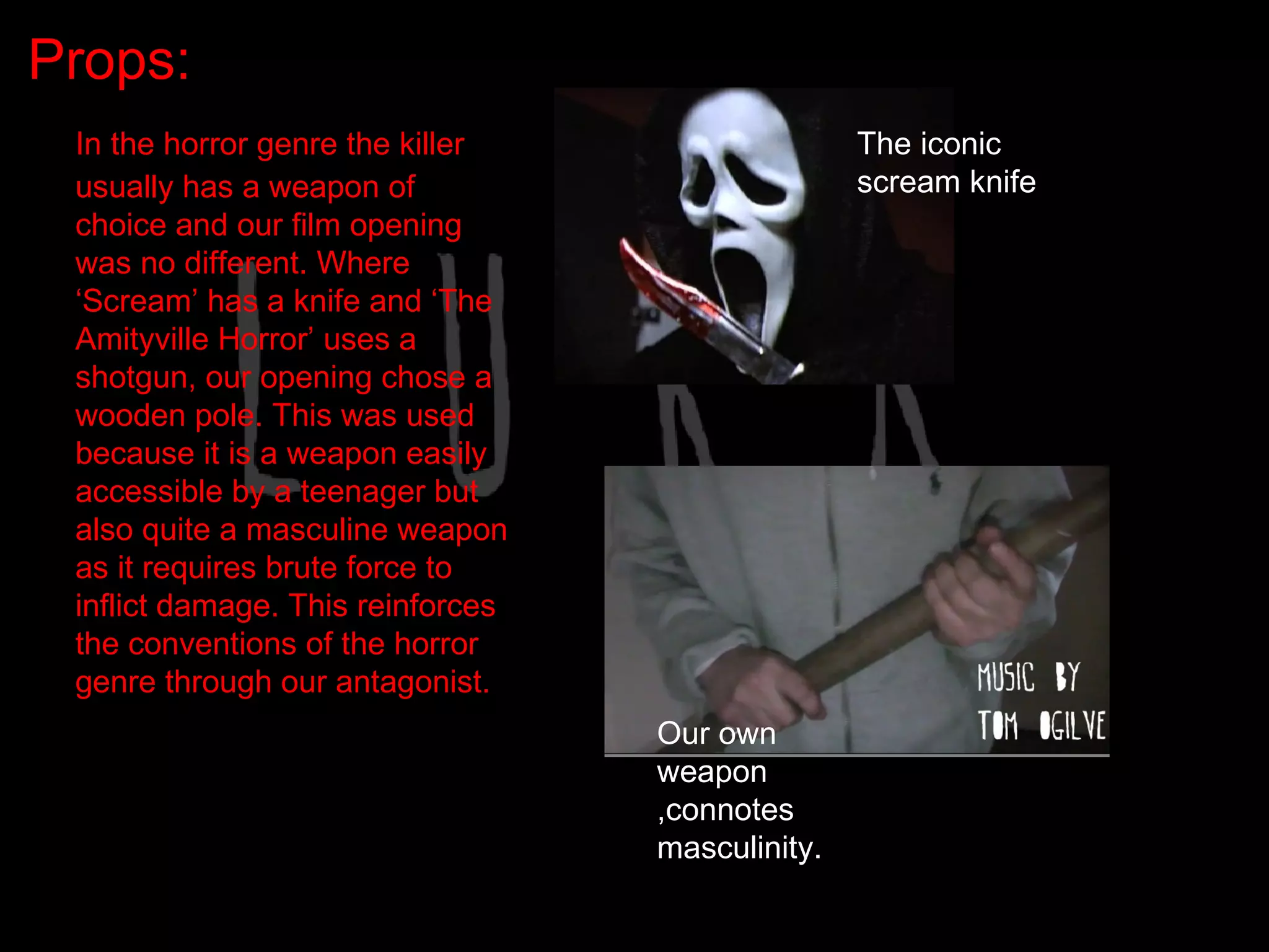 Props:
 In the horror genre the killer                   The iconic
 usually has a weapon of                          scream knife
 choice and our film opening
 was no different. Where
 ‘Scream’ has a knife and ‘The
 Amityville Horror’ uses a
 shotgun, our opening chose a
 wooden pole. This was used
 because it is a weapon easily
 accessible by a teenager but
 also quite a masculine weapon
 as it requires brute force to
 inflict damage. This reinforces
 the conventions of the horror
 genre through our antagonist.
                                   Our own
                                   weapon
                                   ,connotes
                                   masculinity.
 