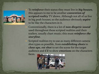  To reinforce their status they must live in big houses,
  this appears to me to be another convention of
  scripted reality TV shows. Although not all of us live
  in big posh houses; so the audience obviously aspire
  to be like the characters in it.
 Conventionally, there is a lot of non-diegetic sound
  used throughout these scripted realities and their
  trailers, usually chart music; this must reinforce the
  storyline.
 Scripted realities try to use as many different camera
  shot types as possible, from establishing shots to
  close ups, est shot to set the scene for the target
  audience and CU to show emotions on the characters
  faces.
 