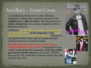  I modelled my front cover on the Fabulous
  magazine. I chose this magazine because of it’s
  simplicity yet effectiveness. Also because it is a
  classy magazine not a messy magazine with 10
  features scattered.
 I chose to use the MS convention of male stars
  on the front cover of the magazine. I also used
  the convention of minimal features because in
  my opinion this works well as it makes people
  want to read more of what’s inside.
 I challenged the convention of the master
  being behind the star’s head. It appeared to me
  whilst researching this magazine, only big celebs
  go in front of the master; and to me, TOWIE
  stars aren’t ‘big celebrities’ however much they like
  to think they are.
 