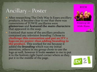  After researching The Only Way Is Essex ancillary
  products, it became clear to me that there was
  conventions of TOWIE ancillaries were
  glamorous and featured the main characters
  that appeared in the soap.
 I noticed that none of the ancillary products
  contained any television branding. I chose to
  challenge this convention and put an ITV 2
  logo on my poster; thus adding branding to
  the product. This worked for me because it
  added the branding which was my initial
  intention, others in my group chose to use the
  logo as well, however it looks neater to me to put
  it in the bottom right hand corner where as they
  put it in the middle of the page.
 