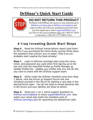 © 2009 DrDinar Disclaimer: Invest at your own risk and invest only what you can afford to lose.
DrDinar will help you reduce your risk with time tested Iraq investment access procedures.
DrDinar’s Quick Start Guide
4 I raq I nvesting Quick Start Steps
Step 0. Read the DrDinar transcriptions report (and listen
to CD’s if you purchased the home study course) Write down
the questions that concern you on paper. Step 0 as you
probably start reading the book already!
Step 1. Login to DrDinar.com/login.php using the name,
email, and password you used when first signing up to the
site and click the View/Edit Profile or Profile Manager or
Update Profile link. Update your profile with any and all info
you want to share with the DrDinar support team.
Step 2. While inside the DrDinar members area from Step
1 above, click the Forum or Support Forum link and
introduce yourself in the forum by starting a new post in the
desired forum topic. You do not need to reveal personal info
in the forum and your identity will show to others.
Step 3. Send your 1 on 1 online support questions to
DrDinar.com/helpdesk or email support@DrDinar.com Also
watch your email and inside the members area of
DrDinar.com/login.php for upcoming live teleseminar calls.
DO NOT RETURN THIS PRODUCT
Problems with DrDinar site access or your materials go to
DrDinar.com/login.php or DrDinar.com/helpdesk and
login to either site with your email/password used when
you first signed up or email support@DrDinar.com
Last Resort site access problems only call 1-866-517-0476
or dial direct 1-204-293-1157 FREE CALL.
 