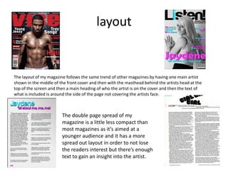 layout


The layout of my magazine follows the same trend of other magazines by having one main artist
shown in the middle of the front cover and then with the masthead behind the artists head at the
top of the screen and then a main heading of who the artist is on the cover and then the text of
what is included is around the side of the page not covering the artists face.



                        The double page spread of my
                        magazine is a little less compact than
                        most magazines as it’s aimed at a
                        younger audience and it has a more
                        spread out layout in order to not lose
                        the readers interest but there’s enough
                        text to gain an insight into the artist.
 