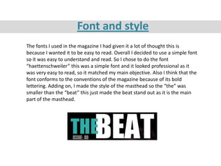 Font and style
The fonts I used in the magazine I had given it a lot of thought this is
because I wanted it to be easy to read. Overall I decided to use a simple font
so it was easy to understand and read. So I chose to do the font
“haettenschweiler” this was a simple font and it looked professional as it
was very easy to read, so it matched my main objective. Also I think that the
font conforms to the conventions of the magazine because of its bold
lettering. Adding on, I made the style of the masthead so the “the” was
smaller than the “beat” this just made the beat stand out as it is the main
part of the masthead.
 
