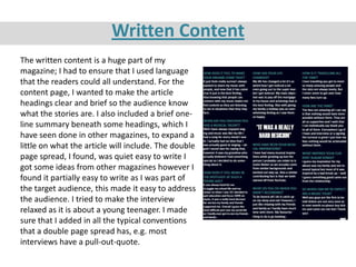 Written Content
The written content is a huge part of my
magazine; I had to ensure that I used language
that the readers could all understand. For the
content page, I wanted to make the article
headings clear and brief so the audience know
what the stories are. I also included a brief one-
line summary beneath some headings, which I
have seen done in other magazines, to expand a
little on what the article will include. The double
page spread, I found, was quiet easy to write I
got some ideas from other magazines however I
found it partially easy to write as I was part of
the target audience, this made it easy to address
the audience. I tried to make the interview
relaxed as it is about a young teenager. I made
sure that I added in all the typical conventions
that a double page spread has, e.g. most
interviews have a pull-out-quote.
 