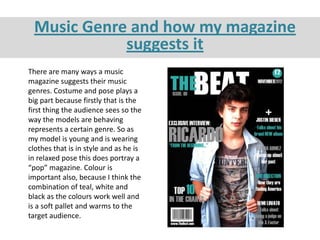 Music Genre and how my magazine
            suggests it
There are many ways a music
magazine suggests their music
genres. Costume and pose plays a
big part because firstly that is the
first thing the audience sees so the
way the models are behaving
represents a certain genre. So as
my model is young and is wearing
clothes that is in style and as he is
in relaxed pose this does portray a
“pop” magazine. Colour is
important also, because I think the
combination of teal, white and
black as the colours work well and
is a soft pallet and warms to the
target audience.
 