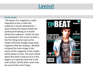 Layout
Front cover
 The layout of a magazine is really
important as this is what the
audience is mainly attracted to. I
want to keep the layout simple but
professional looking so it would
attract the audience. I chose to have
my masthead in the corner as that is
the first thing to be read so the
reader will know straight away what
magazine they are reading. I decided
to layout the main image in the
centre of the magazine so the reader
will be drawn to him. The main article
about the artist is laid out so it is the
largest so it portrays that that is the
main article. All the other cover lines
are around the main image.
 