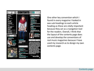One other key convention which I
found in every magazine I looked in
was sub-headings to each article
heading as these are vitally important
because they act as a navigation tool
for the readers. Overall, I think that
the layout of the contents page does
use and develop the conventions of
real music magazines because I have
used my research as to design my own
contents page.




                                Contents page
 