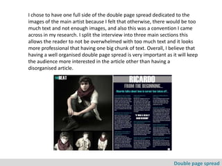 I chose to have one full side of the double page spread dedicated to the
images of the main artist because I felt that otherwise, there would be too
much text and not enough images, and also this was a convention I came
across in my research. I split the interview into three main sections this
allows the reader to not be overwhelmed with too much text and it looks
more professional that having one big chunk of text. Overall, I believe that
having a well organised double page spread is very important as it will keep
the audience more interested in the article other than having a
disorganised article.




                                                                 Double page spread
 