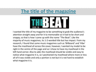 The title of the magazine


I wanted the title of my magazine to be something to grab the audience's
attention straight away and for it to memorable so it had to be short and
snappy, so that is how I came up with the name “The Beat”. Like the
majority of music magazines, its 1-2-worded title but has impact. From my
research, I found that some music magazines such as ‘Billboard’ and 'Vibe'
have the masthead all across the cover, however, I wanted my model to be
right in the centre of the page and so I chose to have my masthead in the
left hand corner. Also to add, the masthead should be visible and easy to
notice what magazine it is, so I positioned my masthead where more or less
all of it was visible and only a portion is not but it is not hard to establish
what magazine it is.
 
