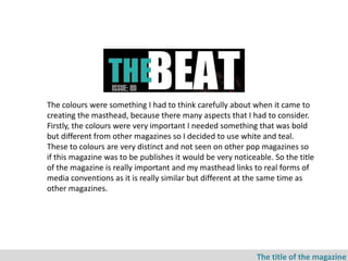 The colours were something I had to think carefully about when it came to
creating the masthead, because there many aspects that I had to consider.
Firstly, the colours were very important I needed something that was bold
but different from other magazines so I decided to use white and teal.
These to colours are very distinct and not seen on other pop magazines so
if this magazine was to be publishes it would be very noticeable. So the title
of the magazine is really important and my masthead links to real forms of
media conventions as it is really similar but different at the same time as
other magazines.




                                                             The title of the magazine
 
