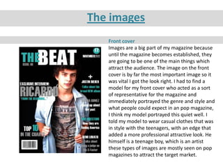The images
   Front cover
   Images are a big part of my magazine because
   until the magazine becomes established, they
   are going to be one of the main things which
   attract the audience. The image on the front
   cover is by far the most important image so it
   was vital I got the look right. I had to find a
   model for my front cover who acted as a sort
   of representative for the magazine and
   immediately portrayed the genre and style and
   what people could expect in an pop magazine,
   I think my model portrayed this quiet well. I
   told my model to wear casual clothes that was
   in style with the teenagers, with an edge that
   added a more professional attractive look. He
   himself is a teenage boy, which is an artist
   these types of images are mostly seen on pop
   magazines to attract the target market.
 