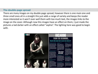The double-page spread
There are many images on my double-page spread, however there is one main one and
three small ones all in a straight this just adds a range of variety and keeps the reader
more interested as it won’t over well them with too much text, the images links to the
image on the cover. Although now this images have an effect on them, I just made the
pictures a tad darker with an effect called “sephia”. The lighting here was good to begin
with.
 