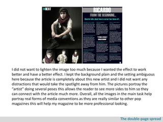 I did not want to lighten the image too much because I wanted the effect to work
better and have a better effect. I kept the background plain and the setting ambiguous
here because the article is completely about this new artist and I did not want any
distractions that would take the spotlight away from him. The pictures portray the
“artist” doing several poses this allows the reader to see more sides to him so they
can connect with the article much more. Overall, all the images in the main task help
portray real forms of media conventions as they are really similar to other pop
magazines this will help my magazine to be more professional looking.


                                                                 The double-page spread
 