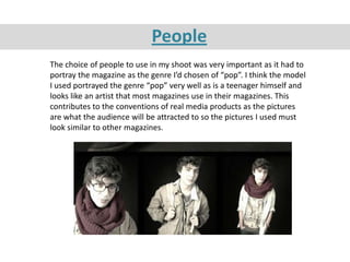 People
The choice of people to use in my shoot was very important as it had to
portray the magazine as the genre I’d chosen of “pop”. I think the model
I used portrayed the genre “pop” very well as is a teenager himself and
looks like an artist that most magazines use in their magazines. This
contributes to the conventions of real media products as the pictures
are what the audience will be attracted to so the pictures I used must
look similar to other magazines.
 
