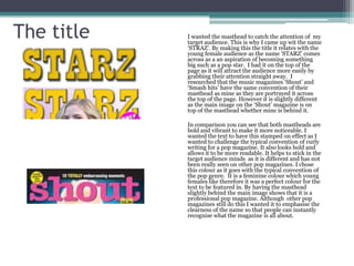 The title   I wanted the masthead to catch the attention of my
            target audience. This is why I came up wit the name
            ‘STRAZ’. By making this the title it relates with the
            young female audience as the name ‘STARZ’ comes
            across as a an aspiration of becoming something
            big such as a pop star. I had it on the top of the
            page as it will attract the audience more easily by
            grabbing their attention straight away. I
            researched that the music magazines ‘Shout’ and
            ‘Smash hits’ have the same convention of their
            masthead as mine as they are portrayed it across
            the top of the page. However it is slightly different
            as the main image on the ‘Shout’ magazine is on
            top of the masthead whether mine is behind it.

            In comparison you can see that both mastheads are
            bold and vibrant to make it more noticeable. I
            wanted the text to have this stamped on effect as I
            wanted to challenge the typical convention of curly
            writing for a pop magazine. It also looks bold and
            allows it to be more readable. It helps to stick in the
            target audience minds as it is different and has not
            been really seen on other pop magazines. I chose
            this colour as it goes with the typical convention of
            the pop genre. It is a feminine colour which young
            females like therefore it was a perfect colour for the
            text to be featured in. By having the masthead
            slightly behind the main image shows that it is a
            professional pop magazine. Although other pop
            magazines still do this I wanted it to emphasise the
            clearness of the name so that people can instantly
            recognise what the magazine is all about.
 