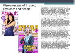 Mise-en-scene of images,   The images are a big part of a music magazine as it the

costumes and people.       main things on a front cover that attracts the audience. It
                           is vital to make it look right as it should grab the reader’s
                           attention. I chose my friend to act as the famous pop
                           artist Pixie Lott. I chose Pixie Lott to be featured as the
                           main image because I had to decided on what my
                           audience would be interested in. Therefore Pixie Lott is a
                           well known singer who has many female fans in order to
                           relate with my audience. She also is a representative for
                           my music magazine as she fits in well with the pop genre
                           as she is portrayed positively with the clean , sophisticated
                           look. The costume I got her to wear was a grey
                           blazer, striped top, scarf and jeans. I thought by having
                           the blazer on would make her look more sophisticated as
                           my target audience are at the age of trying to grow up and
                           dress more smartly. The scarf is like a fashion statement
                           as many young females like the new fashion accessories. I
                           limited the amount of jewellery as I wanted to clothing to
                           stand out more. The pose challenge the typical
                           conventions of the pop genre as it is quite a girly and
                           cheesy pose. This is a common pose that many pop
                           magazine use as there front cover. I think that I have kept
                           the convention similar to what the magazine typically
                           represent however I made sure that I challenged other
                           conventions to make the front cover look unique. I like
                           how the background colours are vibrant yet it makes the
                           main image stand out. This is because I have two tones the
                           white and purple. These colours I have used helps to
                           represent the genre as they are girly and vibrant colours.
                           The background also helps to show the sub-headings and
                           images to come up more clearly. These colours are
                           stereotypical colours that young females like. I am quite
                           happy with the natural lighting I have used to help the
                           main features on her face stand out. This is so that it
                           makes it look more real and professional. The lighting on
                           my model’s face also emphasized as it is quite common in
                           many magazines such as We love pop and Smash hits.
                           Overall the conventions are similar to other pop
                           magazines as the mis en scene works well on both cover.
 