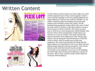 Written Content
                  For the written content I made sure I got it right as it is also
                  another important aspect of my music magazine. I had to
                  ensure that the language I used was understandable for my
                  target audience to read as it can easily be relatable. For my
                  article I wanted to make the heading and my pull quite
                  visible as that will help to attract the reader’s. By the
                  heading being appropriate sizing will give the sense of what
                  the main article is all about so that they audience can get a
                  brief summary of what it includes. The article was quite
                  easy to write up as I used a programme called indesign. Also
                  because I know what young females would expect in an
                  interview as I was one myself. I also made sure that the
                  typical conventions were added such as the vibrant, girly
                  colours. Also by having the brief introduction of what the
                  article is about, which is usually seen in other pop
                  magazines. The content also includes the things that the
                  target audience are interested in such as tour dates and new
                  albums being released by this pop sensation. I have found
                  that the article with Cher Lloyd in has the similar
                  conventions as my magazine. As you can see the headings
                  are much larger than normal and is taking up a quarter of
                  the space. Also we have used the similar colour of pink to
                  write part of the heading in.
 