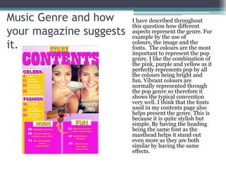 Music Genre and how      I have described throughout
                         this question how different
your magazine suggests   aspects represent the genre. For
                         example by the use of
it.                      colours, the image and the
                         fonts. The colours are the most
                         important to represent the pop
                         genre. I like the combination of
                         the pink, purple and yellow as it
                         perfectly represents pop by all
                         the colours being bright and
                         fun. Vibrant colours are
                         normally represented through
                         the pop genre so therefore it
                         shows the typical convention
                         very well. I think that the fonts
                         used in my contents page also
                         helps present the genre. This is
                         because it is quite stylish but
                         simple. By having the heading
                         being the same font as the
                         masthead helps it stand out
                         even more as they are both
                         similar by having the same
                         effects.
 
