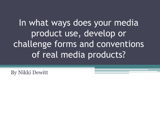 In what ways does your media
     product use, develop or
 challenge forms and conventions
      of real media products?
By Nikki Dewitt
 