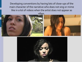 Developing conventions by having lots of close-ups of the
main character of the narrative who does not sing or mime
 like in a lot of videos when the artist does not appear as
                           often.
 
