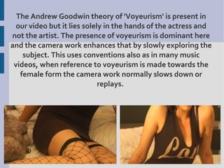 The Andrew Goodwin theory of 'Voyeurism' is present in
  our video but it lies solely in the hands of the actress and
not the artist. The presence of voyeurism is dominant here
and the camera work enhances that by slowly exploring the
    subject. This uses conventions also as in many music
 videos, when reference to voyeurism is made towards the
   female form the camera work normally slows down or
                             replays.
 