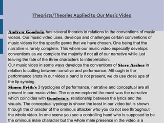 Theorists/Theories Applied to Our Music Video


Andrew Goodwin has several theories in relations to the conventions of music
videos. Our music video uses, develops and challenges certain conventions of
music videos for the specific genre that we have chosen. One being that the
narrative is rarely complete. This where our music video especially develops
conventions as we complete the majority if not all of our narrative while just
leaving the fate of the three characters to interpretation.
Our music video in some ways develops the conventions of Steve Archer in
relation to cutting between narrative and performance. Although in the
performance shots in our video a band is not present, we do use close ups of
the lip syncing.
Simon Frith's 3 typologies of performance, narrative and conceptual are all
present in our music video. The one we explored the most was the narrative
which coincides with Goodwin's relationship between the lyrics and the
visuals. The conceptual typology is shown the least in our video but is shown
through the character of the ominous attacker who you do not see throughout
the whole video. In one scene you see a controlling hand who is supposed to be
the ominous male character but the whole male presence in the video is a
 