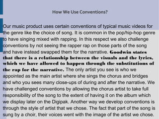 How We Use Conventions?

Our music product uses certain conventions of typical music videos for
the genre like the choice of song. It is common in the pop/hip-hop genre
to have singing mixed with rapping. In this respect we also challenge
conventions by not seeing the rapper rap on those parts of the song
and have instead swapped them for the narrative. Goodwin states
that there is a relationship between the visuals and the lyrics,
which we have allowed to happen through the substitutions of
the rap for the narrative. The only artist you see is who we
appointed as the main artist where she sings the chorus and bridges
and who you sees many close-ups of during and after the narrative. We
have challenged conventions by allowing the chorus artist to take full
responsibility of the song to the extent of having it on the album which
we display later on the Digipak. Another way we develop conventions is
through the style of artist that we chose. The fact that part of the song is
sung by a choir, their voices went with the image of the artist we chose.
 