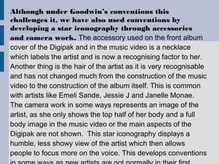 Although under Goodwin’s conventions this
challenges it, we have also used conventions by
developing a star iconography through accessories
and camera work. The accessory used on the front album
cover of the Digipak and in the music video is a necklace
which labels the artist and is now a recognising factor to her.
Another thing is the hair of the artist as it is very recognisable
and has not changed much from the construction of the music
video to the construction of the album itself. This is common
with artists like Emeli Sande, Jessie J and Janelle Monae.
The camera work in some ways represents an image of the
artist, as she only shows the top half of her body and a full
body image in the music video or the main aspects of the
Digipak are not shown. This star iconography displays a
humble, less showy view of the artist which then allows
people to focus more on the voice. This develops conventions
 