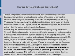 How We Develop/Challenge Conventions?


Using a song where the rap is the dominant feature of the song, we have
developed conventions by using the rap portion of the song to portray the
narrative and having the contributing artist take full responsibility for the song.
We portray this by only show the artist when the singing parts come on; this is
expressed further on the Digipak, where we pass the song of as the artists own
and say that the rapper on the track is the feature.
Another way we have developed conventions is simply by using a narrative.
Although this is not completely uncommon, it’s quite uncommon for the narrative
of a song to be followed word by word especially in the pop/hip-hop genre. The
fact that the narrative is on quite a serious issue, this is also uncommon with 21 st
century music in the charts as they normally contain meanings of love, sex,
drugs and dancing in clubs with women. Women are normally a main feature of
many music videos in the genre. Although our music video contains women,
they are portrayed in a very different way. Under the theories of Goodwin,
he states that reference to voyeurism is present, particularly in the
portrayal of women. The portrayal of women in our genre shows them us
vulnerable and easily manipulated. This is how our video challenges
 