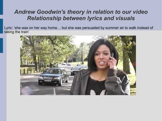 Andrew Goodwin's theory in relation to our video
         Relationship between lyrics and visuals
Lyric: ‘she was on her way home… but she was persuaded by summer air to walk instead of
taking the train’
 