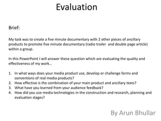 Evaluation
Brief:

My task was to create a five minute documentary with 2 other pieces of ancillary
products to promote five minute documentary (radio trailer and double page article)
within a group.

In this PowerPoint I will answer these question which are evaluating the quality and
effectiveness of my work…

1. In what ways does your media product use, develop or challenge forms and
   conventions of real media products?
2. How effective is the combination of your main product and ancillary texts?
3. What have you learned from your audience feedback?
4. How did you use media technologies in the construction and research, planning and
   evaluation stages?



                                                              By Arun Bhullar
 