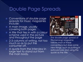    Conventions of double page
    spreads for music magazines
    include:
   A main image, usually
    covering both pages
   A title that ties in with a colour
    scheme used in the picture
    and throughout the page              The double page spread of
   2-3 columns of writing, not too      this Kerrang! Magazine
    much so as to put the                follows most of these
    consumer off.                        conventions but does some
                                         new things, such as putting in
   A quote from the interview in        extra pictures and using the
    large text to stand out from         quote as the title.
    the main body.
 