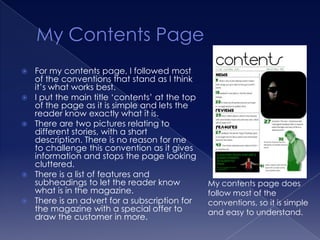    For my contents page, I followed most
    of the conventions that stand as I think
    it’s what works best.
   I put the main title ‘contents’ at the top
    of the page as it is simple and lets the
    reader know exactly what it is.
   There are two pictures relating to
    different stories, with a short
    description. There is no reason for me
    to challenge this convention as it gives
    information and stops the page looking
    cluttered.
   There is a list of features and
    subheadings to let the reader know           My contents page does
    what is in the magazine.                     follow most of the
   There is an advert for a subscription for    conventions, so it is simple
    the magazine with a special offer to         and easy to understand.
    draw the customer in more.
 