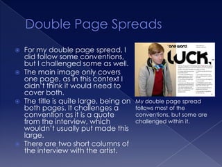    For my double page spread, I
    did follow some conventions,
    but I challenged some as well.
   The main image only covers
    one page, as in this context I
    didn’t think it would need to
    cover both.
   The title is quite large, being on   My double page spread
    both pages. It challenges a          follows most of the
    convention as it is a quote          conventions, but some are
    from the interview, which            challenged within it.
    wouldn’t usually put made this
    large.
   There are two short columns of
    the interview with the artist.
 
