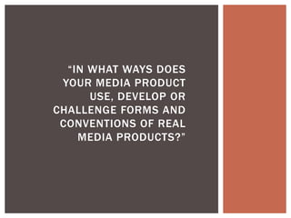 “IN WHAT WAYS DOES
 YOUR MEDIA PRODUCT
      USE, DEVELOP OR
CHALLENGE FORMS AND
 CONVENTIONS OF REAL
    MEDIA PRODUCTS?”
 