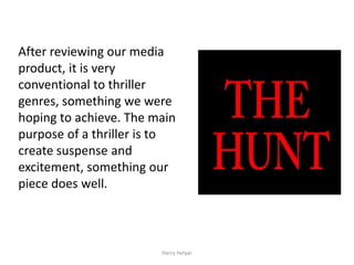 After reviewing our media
product, it is very
conventional to thriller
genres, something we were
hoping to achieve. The main
purpose of a thriller is to
create suspense and
excitement, something our
piece does well.



                        Harry Helyar
 
