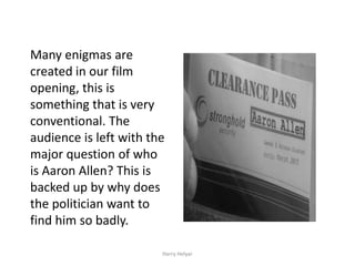 Many enigmas are
created in our film
opening, this is
something that is very
conventional. The
audience is left with the
major question of who
is Aaron Allen? This is
backed up by why does
the politician want to
find him so badly.

                        Harry Helyar
 
