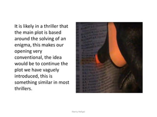 It is likely in a thriller that
the main plot is based
around the solving of an
enigma, this makes our
opening very
conventional, the idea
would be to continue the
plot we have vaguely
introduced, this is
something similar in most
thrillers.



                                  Harry Helyar
 
