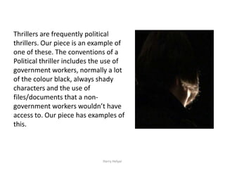 Thrillers are frequently political
thrillers. Our piece is an example of
one of these. The conventions of a
Political thriller includes the use of
government workers, normally a lot
of the colour black, always shady
characters and the use of
files/documents that a non-
government workers wouldn’t have
access to. Our piece has examples of
this.



                              Harry Helyar
 