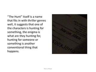 “The Hunt” itself is a name
that fits in with thriller genres
well, it suggests that one of
the characters is hunting for
something, the enigma is
what are they hunting for,
hunting for someone or
something is another
conventional thing that
happens.




                               Harry Helyar
 