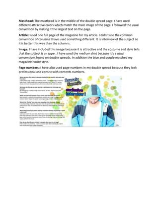 Masthead: The masthead is in the middle of the double spread page. I have used
different attractive colors which match the main image of the page. I followed the usual
convention by making it the largest text on the page.
Article: Iused one full page of the magazine for my article. I didn’t use the common
convention of columns I have used something different. It is interview of the subject so
it is better this way than the columns.
Image: I have included this image because it is attractive and the costume and style tells
that the subject is a rapper. I have used the medium shot because it’s a usual
conventions found on double spreads. In addition the blue and purple matched my
magazine house style.
Page numbers: I have also used page numbers in my double spread because they look
professional and consist with contents numbers.
 