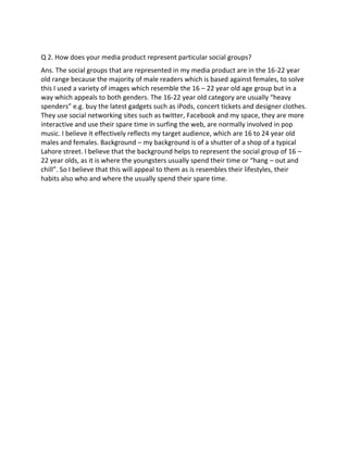 Q 2. How does your media product represent particular social groups?
Ans. The social groups that are represented in my media product are in the 16-22 year
old range because the majority of male readers which is based against females, to solve
this I used a variety of images which resemble the 16 – 22 year old age group but in a
way which appeals to both genders. The 16-22 year old category are usually “heavy
spenders” e.g. buy the latest gadgets such as iPods, concert tickets and designer clothes.
They use social networking sites such as twitter, Facebook and my space, they are more
interactive and use their spare time in surfing the web, are normally involved in pop
music. I believe it effectively reflects my target audience, which are 16 to 24 year old
males and females. Background – my background is of a shutter of a shop of a typical
Lahore street. I believe that the background helps to represent the social group of 16 –
22 year olds, as it is where the youngsters usually spend their time or “hang – out and
chill”. So I believe that this will appeal to them as is resembles their lifestyles, their
habits also who and where the usually spend their spare time.
 