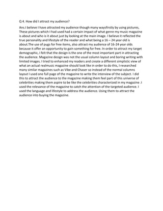 Q 4. How did I attract my audience?
Ans.I believe I have attracted my audience though many waysfirstly by using pictures,
These pictures which I had used had a certain impact of what genre my music magazine
is about and who is it about just by looking at the main image. I believe it reflected the
true personality and lifestyle of the reader and what being a 16 – 24 year old is
about.The use of pugs for free items, also attract my audience of 16-24 year olds
because it offer an opportunity to gain something for free. In order to attract my target
demographic, I felt that the design is the one of the most important part in attracting
the audience. Magazine design was not the usual column layout and boring writing with
limited images. I tried to enhanced my readers and create a different simplistic view of
what an actual realmusic magazine should look like in order to do this, I researched
many similar magazines such as Vibe and Chaser so instead of the normal columns
layout I used one full page of the magazine to write the interview of the subject. I did
this to attract the audience to the magazine making them feel part of this universe of
celebrities making them aspire to be like the celebrities characterized in my magazine .I
used the relevance of the magazine to catch the attention of the targeted audience. I
used the language and lifestyle to address the audience. Using them to attract the
audience into buying the magazine.
 