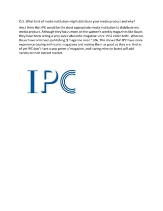 Q 5. What kind of media institution might distribute your media product and why?
Ans.I think that IPC would be the most appropriate media institution to distribute my
media product. Although they focus more on the women's weekly magazines like Bauer,
they have been selling a very successful indie magazine since 1952 called NME. Whereas
Bauer have only been publishing Q magazine since 1986. This shows that IPC have more
experience dealing with iconic magazines and making them as good as they are. And as
of yet IPC don’t have a pop genre of magazine, and having mine on board will add
variety to their current market.
 