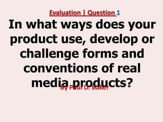 Evaluation | Question 1
In what ways does your
product use, develop or
  challenge forms and
   conventions of real
    media Paul D. Baker
         By products?
 
