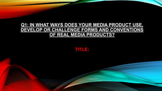 Q1: IN WHAT WAYS DOES YOUR MEDIA PRODUCT USE,
DEVELOP OR CHALLENGE FORMS AND CONVENTIONS
           OF REAL MEDIA PRODUCTS?


                   TITLE:
 